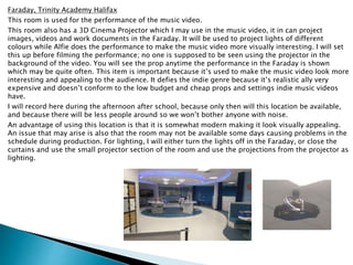 Faraday, Trinity Academy Halifax
This room is used for the performance of the music video.
This room also has a 3D Cinema Projector which I may use in the music video, it in can project
images, videos and work documents in the Faraday. It will be used to project lights of different
colours while Alfie does the performance to make the music video more visually interesting. I will set
this up before filming the performance; no one is supposed to be seen using the projector in the
background of the video. You will see the prop anytime the performance in the Faraday is shown
which may be quite often. This item is important because it’s used to make the music video look more
interesting and appealing to the audience. It defies the indie genre because it’s realistic ally very
expensive and doesn’t conform to the low budget and cheap props and settings indie music videos
have.
I will record here during the afternoon after school, because only then will this location be available,
and because there will be less people around so we won’t bother anyone with noise.
An advantage of using this location is that it is somewhat modern making it look visually appealing.
An issue that may arise is also that the room may not be available some days causing problems in the
schedule during production. For lighting, I will either turn the lights off in the Faraday, or close the
curtains and use the small projector section of the room and use the projections from the projector as
lighting.
 