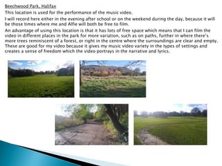 Beechwood Park, Halifax
This location is used for the performance of the music video.
I will record here either in the evening after school or on the weekend during the day, because it will
be those times where me and Alfie will both be free to film.
An advantage of using this location is that it has lots of free space which means that I can film the
video in different places in the park for more variation, such as on paths, further in where there’s
more trees reminiscent of a forest, or right in the centre where the surroundings are clear and empty.
These are good for my video because it gives my music video variety in the types of settings and
creates a sense of freedom which the video portrays in the narrative and lyrics.
 