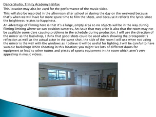Dance Studio, Trinity Academy Halifax
This location may also be used for the performance of the music video.
This will also be recorded in the afternoon after school or during the day on the weekend because
that’s when we will have far more spare time to film the shots, and because it reflects the lyrics since
the brightness relates to happiness.
An advantage of filming here is that it’s a large, empty area so no objects will be in the way during
filming limiting where we can position cameras. An issue that may arise is also that the room may not
be available some days causing problems in the schedule during production. I will use the direction of
the mirror as the backdrop, I think that good shots could be used when showing the protagonist’s
reflection as well as the actual actor in the same shot, the side of the room I will use when not using
the mirror is the wall with the windows as I believe it will be useful for lighting. I will be careful to have
suitable backdrops when shooting in this location; you might see lots of different doors for
equipment or lead to other rooms and pieces of sports equipment in the room which aren’t very
appealing in music videos.
 