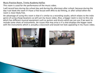Music Practice Room, Trinity Academy Halifax
This room is used for the performance of the music video.
I will record here during the school day and during the afternoon after school, because during the
day I can book the room if I have a free lesson with Alfie to do filming, or after school when the
room is most likely free.
An advantage of using this room is that it’s similar to a recording studio, which relates to the indie
genre of using cheap locations so will suit my music video. Also, a bigger room is next to this one
which has different musical equipment such as guitars and drums which we can use if we want to
include some shots of instruments. An issues that may arise is if a shot displays the bigger room
with the instruments which is actually a classroom and would not look appealing in my music video.
 