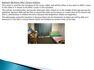 Bedroom (My Room/Alfie’s Room) (Halifax)
This room is used for the narrative of the music video, and will be either in my room or Alfie’s room.
In the video it is meant to be Alfie’s room in the narrative.
This will be recorded either during the afternoon after school or in the middle of the day during the
weekend, because Alfie will be free to record the shots at his house or I come over to his house and
film it, and because it reflects the lyrics because the brightness relates to happiness.
The advantage using this location is because there are no limitations to when we will be able to it
because it’s not like in school where rooms are booked on certain times of the day.
 
