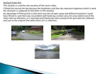 Scotland Cabin Site
This location is used for the narrative of the music video.
I filmed this during the day because the brightness and blue sky represent happiness which is what
the character is supposed to feel when in this location.
An advantage of filming here is that there was lots of open space and different locations I could
have filmed in, and there was no problem with booking a certain area. An arose where one of the
shots had my reflection, so I improved and filmed new shot instead of the part with the reflection
and cuts to the original shot when there isn’t a reflection.
 
