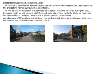 Street (Beechwood Road + Brickfield Lane)
This location is used for the performance of the music video. This street is also used to present
the character’s normal surroundings and lifestyle.
This will be recorded either in the afternoon after school or on the weekend during the day,
because in both we will be most likely free and have lots of have to do the shots we need, and
because it reflects the lyrics because the brightness relates to happiness.
An advantage of filming here is that there is no problem with when we are allowed to film here
because it’s not booked like classroom in school.
 