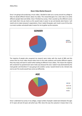 Abbey Moss
GENDER
Male
Female
Music Video Market Research
Since I am going to be producing a music video, I decided to take out a survey around my college to
help me decide different factors about my video. This researched gave me a clear idea as to what
different people liked and dislike. Once I finished my survey, I then counted up the different scores
and made them into pie charts as this would make it easier to see and decide what factors I will
need to do to make everyone’s expectations. Since I asked 10 people, each result is out of 10 as this
is an even number and would make it easier for me to gather up the outcome.
The majority of people who answered my research were males with the result of 80% and this
means that my music video should relate more to the male audience and involve different aspects
they may enjoy and want to watch when looking at different music videos. The reason the majority
who answered my questionnaire were males was because the area I asked in was dominated by the
male gender and therefore if I was going to-do another survey I would intend to do a female only
one to see if he results would have come out differently.
Since I undertook my survey in my college, a large number of people I asked were between the ages
of 17 years old and 19 years old which was 70%. Since this was the outcome it means that in my
AGE
0-16
17-19
20-25
25+
 
