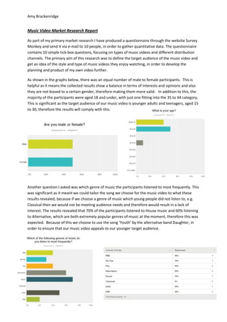 Amy Brackenridge

Music Video Market Research Report
As part of my primary market research I have produced a questionnaire through the website Survey
Monkey and send it via e-mail to 10 people, in order to gather quantitative data. The questionnaire
contains 10 simple tick-box questions, focusing on types of music videos and different distribution
channels. The primary aim of this research was to define the target audience of the music video and
get an idea of the style and type of music videos they enjoy watching, in order to develop the
planning and product of my own video further.
As shown in the graphs below, there was an equal number of male to female participants. This is
helpful as it means the collected results show a balance in terms of interests and opinions and also
they are not biased to a certain gender, therefore making them more valid. In addition to this, the
majority of the participants were aged 18 and under, with just one fitting into the 35 to 44 category.
This is significant as the target audience of our music video is younger adults and teenagers, aged 15
to 30, therefore the results will comply with this.

Another question I asked was which genre of music the participants listened to most frequently. This
was significant as it meant we could tailor the song we choose for the music video to what these
results revealed, because if we choose a genre of music which young people did not listen to, e.g.
Classical then we would not be meeting audience needs and therefore would result in a lack of
interest. The results revealed that 70% of the participants listened to House music and 60% listening
to Alternative, which are both extremely popular genres of music at the moment, therefore this was
expected. Because of this we choose to use the song ‘Youth’ by the alternative band Daughter, in
order to ensure that our music video appeals to our younger target audience.

 