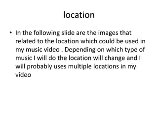 location
• In the following slide are the images that
related to the location which could be used in
my music video . Depending on which type of
music I will do the location will change and I
will probably uses multiple locations in my
video
 