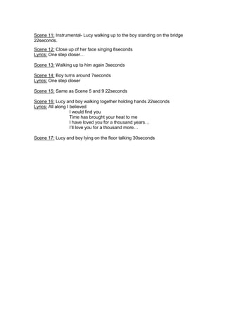 Scene 11: Instrumental- Lucy walking up to the boy standing on the bridge
22seconds.
Scene 12: Close up of her face singing 8seconds
Lyrics: One step closer…

Scene 13: Walking up to him again 3seconds

Scene 14: Boy turns around 7seconds
Lyrics: One step closer

Scene 15: Same as Scene 5 and 9 22seconds

Scene 16: Lucy and boy walking together holding hands 22seconds
Lyrics: All along I believed
                    I would find you
                    Time has brought your heat to me
                    I have loved you for a thousand years…
                    I’ll love you for a thousand more…

Scene 17: Lucy and boy lying on the floor talking 30seconds
 