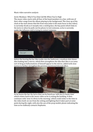 Music video narrative analysis
Arctic Monkeys- Why’d You Only Call Me When You’re High
The music video starts with all four of the band members in a bar, with one of
their other songs from the album playing in the background. The close up of the
clock at the start shows that the front man (who is the main focus in this video)
is currently drunk as it morphs into a smiling face, the key point which links to
the lyrics is when he pulls out his phone to text someone, as he is currently
under the influence and is trying to contact someone.
Before the leaving the bar Alex walks into the bathroom, a medium shot shows
Alex looking into a mirror, which then strengthens the idea that Alex is on some
sort of drug as hallucinations of himself appear in the mirror, added with slow
motion to further strengthen the previous mentioned desired effect.
As he leaves the bar the lyrics that can be heard are ‘tells me it’s home time’
which relates back to the music video as he is exiting the building. It then
continues with ‘now it’s three in the morning’, which could relate to the time in
the video itself, we see from the setting and lighting that it takes part at some
point during the night, with also the use of the prop mobile phone indicating the
time as he endlessly contacts Stephanie.
 