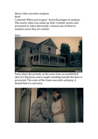 Music video narrative analysis
Brief
I selected ‘When you’re gone’ byAvrilLavingne to analysis.
This music video was made up with 3 similar stories and
presented in video alternately. I choose one of them to
analysis cause they are similar.
Start
Piano plays the prelude ,at the same time, an established
shot of a big house and a couple standing outside the door is
presented. The color of the frame was dark and grey, it
hinted that is a sad story.
 