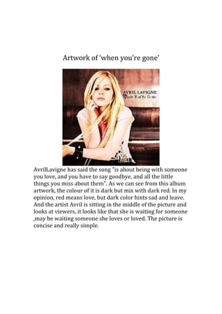 Artwork of ‘when you’re gone’
AvrilLavigne has said the song "is about being with someone
you love, and you have to say goodbye, and all the little
things you miss about them". As we can see from this album
artwork, the colour of it is dark but mix with dark red. In my
opinion, red means love, but dark color hints sad and leave.
And the artist Avril is sitting in the middle of the picture and
looks at viewers, it looks like that she is waiting for someone
,may be waiting someone she loves or loved. The picture is
concise and really simple.
 