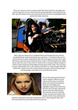 There are various scenes created to make their dates look fun, enjoyable and
entertaining, here we see a shot of the two go karting before interrupted by the
alter ego who always seems to be presented as the more fun out going girl which
catches the males attention.
After a date we always see a confident better Avril lavigne because she has
accomplished her task of gaining the boys attention, ‘I can tell you like me too
and you know I’m right’ sung shortly after this just supports the fact she’s a girl
who knows what she wants and knows how to get it. I feel throughout the whole
music video the rock version of her is shown to be a strong overpowering girl in
which is made omnipresent throughout the duration of the video. The narration
is made substantially clear to the audience that there is a long triangle within the
adolescents, which causes the rivalry between he geek, innocent and pure girl
and the grunge, rock chick out to seek what she wants.
We see the makeup that has been
used to signify a different social
culture in this sense it would be
punk rock and the back makeup,
dark eyes and bright pink
highlights support this effectively.
Also the close up shot is primarily
used to show her bold makeup,
hair and also shows her jewelry,
i.e. the earrings and necklace, this
finishes off her look and helps the
audience understand what type of character she is, what things she likes and
how she decided to present herself for the male eye.
 