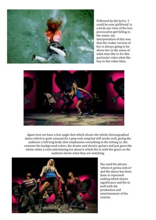 Followed by the lyrics, ‘I
could be your girlfriend’ is
a birds eye view of the less
provocative girl falling in
the water, my
interpretation of this was
that the rocker version of
her is always going to be
above her in the sense of
what men like or for this
particular video what the
boy in this video likes.
Again here we have a low angle shot which shows the whole choreographed
dance which is quite unusual for a pop rock song but still works well, giving the
audience a full long body shot emphasizes everything in the setting i.e. the
costume the background colors, the drums and electric guitars and just gives the
whole video a rock entertaining era about it which fits in with the genre so the
audience know what they are watching.
She used the phrase
‘whens it gonna sink in’
and the dance has been
done to represent
sinking which shows
significance and fits in
well with the
production and
entertainment of the
routine.
 