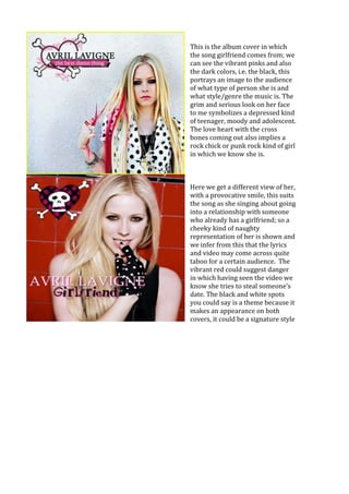 This is the album cover in which
the song girlfriend comes from; we
can see the vibrant pinks and also
the dark colors, i.e. the black, this
portrays an image to the audience
of what type of person she is and
what style/genre the music is. The
grim and serious look on her face
to me symbolizes a depressed kind
of teenager, moody and adolescent.
The love heart with the cross
bones coming out also implies a
rock chick or punk rock kind of girl
in which we know she is.
Here we get a different view of her,
with a provocative smile, this suits
the song as she singing about going
into a relationship with someone
who already has a girlfriend; so a
cheeky kind of naughty
representation of her is shown and
we infer from this that the lyrics
and video may come across quite
taboo for a certain audience. The
vibrant red could suggest danger
in which having seen the video we
know she tries to steal someone’s
date. The black and white spots
you could say is a theme because it
makes an appearance on both
covers, it could be a signature style
 