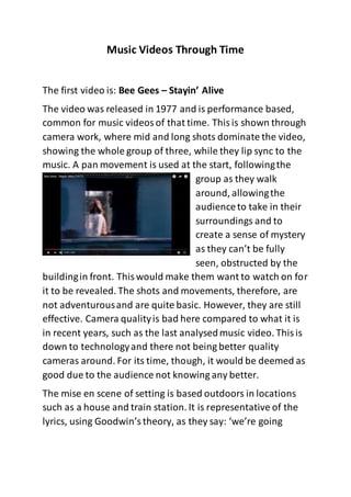 Music Videos Through Time
The first video is: Bee Gees – Stayin’ Alive
The video was released in 1977 and is performance based,
common for music videosof that time. Thisis shown through
camera work, where mid and long shots dominate the video,
showing the whole group of three, while they lip sync to the
music. A pan movement is used at the start, followingthe
group as they walk
around, allowingthe
audienceto take in their
surroundings and to
create a sense of mystery
as they can’t be fully
seen, obstructed by the
buildingin front. Thiswould make them want to watch on for
it to be revealed. The shots and movements, therefore, are
not adventurousand are quite basic. However, they are still
effective. Camera qualityis bad here compared to what it is
in recent years, such as the last analysedmusic video. Thisis
down to technologyand there not being better quality
cameras around. For its time, though, it would be deemed as
good due to the audience not knowing any better.
The mise en scene of setting is based outdoors in locations
such as a house and train station. It is representative of the
lyrics, using Goodwin’stheory, as they say: ‘we’re going
 