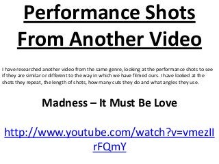 Performance Shots
      From Another Video
I have researched another video from the same genre, looking at the performance shots to see
if they are similar or different to the way in which we have filmed ours. I have looked at the
shots they repeat, the length of shots, how many cuts they do and what angles they use.



                 Madness – It Must Be Love

http://www.youtube.com/watch?v=vmezII
                rFQmY
 