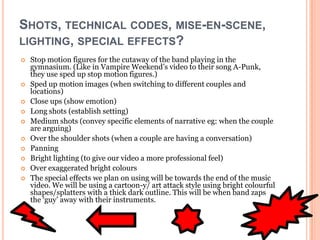 SHOTS, TECHNICAL CODES, MISE-EN-SCENE,
LIGHTING, SPECIAL EFFECTS?
   Stop motion figures for the cutaway of the band playing in the
    gymnasium. (Like in Vampire Weekend’s video to their song A-Punk,
    they use sped up stop motion figures.)
   Sped up motion images (when switching to different couples and
    locations)
   Close ups (show emotion)
   Long shots (establish setting)
   Medium shots (convey specific elements of narrative eg: when the couple
    are arguing)
   Over the shoulder shots (when a couple are having a conversation)
   Panning
   Bright lighting (to give our video a more professional feel)
   Over exaggerated bright colours
   The special effects we plan on using will be towards the end of the music
    video. We will be using a cartoon-y/ art attack style using bright colourful
    shapes/splatters with a thick dark outline. This will be when band zaps
    the ‘guy’ away with their instruments.
 