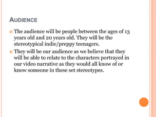 AUDIENCE
 The audience will be people between the ages of 13
  years old and 20 years old. They will be the
  stereotypical indie/preppy teenagers.
 They will be our audience as we believe that they
  will be able to relate to the characters portrayed in
  our video narrative as they would all know of or
  know someone in these set stereotypes.
 