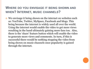 WHERE DO YOU ENVISAGE IT BEING SHOWN AND
WHEN? INTERNET, MUSIC CHANNELS?

   We envisage it being shown on the internet on websites such
    as: YouTube, Twitter, MySpace, Facebook and blogs. This
    being because the internet is widely used all over the world.
    Using the internet would enable the video to get more views
    resulting in the band ultimately gaining more fans too. Also,
    there is the ‘share’ feature button which will enable the video
    to generate more views and comments. In turn, if this is
    successful there would be nothing stopping the video from
    being shown on music channels once popularity is gained
    through the internet.
 