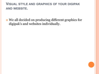 VISUAL STYLE AND GRAPHICS OF YOUR DIGIPAK
AND WEBSITE.


   We all decided on producing different graphics for
    digipak's and websites individually.
 