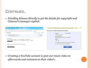 CONTINUED..
   Emailing Kitsune directly to get the details for copyright and
    Citizens!'s manager replied:




   Creating a YouTube account to post our music video on
    afterwards and comment on their video’s.
 