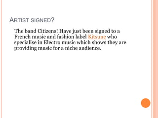 ARTIST SIGNED?
 The band Citizens! Have just been signed to a
 French music and fashion label Kitsune who
 specialise in Electro music which shows they are
 providing music for a niche audience.
 