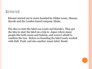 KITSUNÉ
 Kitsuné started out in 2002 founded by Gildas Loaéc, Masaya
 Kuroki and the London based company Abake.

 The idea to start the label was Loaéc and Kuroki’s. They got
 the idea to start the label on a trip to Japan where many
 people like both music and fashion, and weren’t afraid to
 combine the two. Before co-founding the label Loaéc worked
 with Daft Punk and also another music label: Roulé.
 