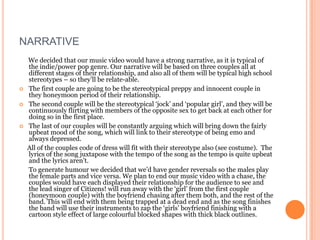 NARRATIVE
    We decided that our music video would have a strong narrative, as it is typical of
    the indie/power pop genre. Our narrative will be based on three couples all at
    different stages of their relationship, and also all of them will be typical high school
    stereotypes – so they’ll be relate-able.
   The first couple are going to be the stereotypical preppy and innocent couple in
    they honeymoon period of their relationship.
   The second couple will be the stereotypical ‘jock’ and ‘popular girl’, and they will be
    continuously flirting with members of the opposite sex to get back at each other for
    doing so in the first place.
   The last of our couples will be constantly arguing which will bring down the fairly
    upbeat mood of the song, which will link to their stereotype of being emo and
    always depressed.
    All of the couples code of dress will fit with their stereotype also (see costume). The
    lyrics of the song juxtapose with the tempo of the song as the tempo is quite upbeat
    and the lyrics aren’t.
    To generate humour we decided that we’d have gender reversals so the males play
    the female parts and vice versa. We plan to end our music video with a chase, the
    couples would have each displayed their relationship for the audience to see and
    the lead singer of Citizens! will run away with the ‘girl’ from the first couple
    (honeymoon couple) with the boyfriend chasing after them both, and the rest of the
    band. This will end with them being trapped at a dead end and as the song finishes
    the band will use their instruments to zap the ‘girls’ boyfriend finishing with a
    cartoon style effect of large colourful blocked shapes with thick black outlines.
 