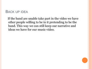 BACK UP IDEA
 If the band are unable take part in the video we have
 other people willing to be in it pretending to be the
 band. This way we can still keep our narrative and
 ideas we have for our music video.
 