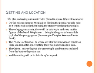 SETTING AND LOCATION
    We plan on having our music video filmed in many different locations:
    On the college campus. We plan on filming the popular couple here
     as it will fit well with them being the stereotypical popular people.
    The college gymnasium, there will be cutaway’s and stop motion
     figures of the band. We plan on it being in the gymnasium as it is
     typical of the preppy genre (for example Vampire Weekend in A-
     Punk).
    The Priory Gardens will be where we film the honeymoon couple as
     there is a romantic, quiet setting there with a bench and a lake.
    The Green , near college as the emo couple can be more secluded
     from the busy college campus.
    and the ending will be in Sainsbury’s car park.
 