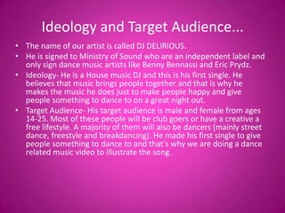 Ideology and Target Audience...
• The name of our artist is called DJ DELIRIOUS.
• He is signed to Ministry of Sound who are an independent label and
  only sign dance music artists like Benny Bennassi and Eric Prydz.
• Ideology- He is a House music DJ and this is his first single. He
  believes that music brings people together and that is why he
  makes the music he does just to make people happy and give
  people something to dance to on a great night out.
• Target Audience- His target audience is male and female from ages
  14-25. Most of these people will be club goers or have a creative a
  free lifestyle. A majority of them will also be dancers (mainly street
  dance, freestyle and breakdancing). He made his first single to give
  people something to dance to and that’s why we are doing a dance
  related music video to illustrate the song.
 
