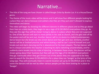 Narrative…
•   The title of the song we have chosen is called Boogie 2nite by Bootie Luv. It is a House/Dance
    genre.
•   The theme of the music video will be dance and it will show four different people looking for
    a place they can dance because everywhere else they are they just aren’t allowed to express
    themselves and dance.
•   The video will begin by showing the different dancers in different places and as they go about
    their lives on a daily basis, they begin to see a logo of DJ DELIRIOUS everywhere they go. As
    they see this sign they will be shown trying to dance in a place where they are not supposed
    to. One of the dancers will start to move jerkily in her seat at church, and she gets told off by
    the pastor and will be sent out. Another dancer will try to dance in a ballet/contemporary
    dance lesson but she break out into street dance and then get sent out. Similarly, another
    dancer will be at football practice and whilst kicking a ball he can’t control himself and just
    breaks out and starts dancing and he is abandoned by his team players. The last dancer will
    be in a lesson and whilst the teacher is teaching he starts twitching uncontrollably, and he
    suddenly starts breaks into his style of dancing. In between these shots, the dancers will be
    shown going about their business but they will see the logo of DJ DELIRIOUS everywhere
    they go. Eventually when they get thrown out of the places they are supposed to be they
    start to search for the place DJ DELIRIOUS is for a place they can ‘boogie’ as the lyrics of the
    song says. They will eventually meet in a secret location set up by DJ DELIRIOUS and in this
    scene the dancers will be met by other various people just like them looking for a place to
    ‘boogie’.
 