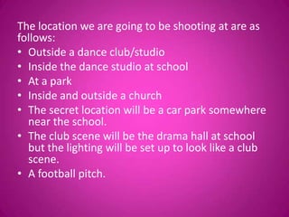 The location we are going to be shooting at are as
follows:
• Outside a dance club/studio
• Inside the dance studio at school
• At a park
• Inside and outside a church
• The secret location will be a car park somewhere
  near the school.
• The club scene will be the drama hall at school
  but the lighting will be set up to look like a club
  scene.
• A football pitch.
 