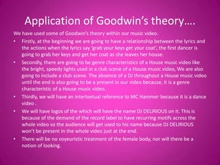 Application of Goodwin’s theory….
We have used some of Goodwin’s theory within our music video.
• Firstly, at the beginning we are going to have a relationship between the lyrics and
   the actions when the lyrics say ‘grab your keys get your coat’, the first dancer is
   going to grab her keys and get her coat as she leaves her house.
• Secondly, there are going to be genre characteristics of a House music video like
   the bright, speedy lights used in a club scene of a House music video, We are also
   going to include a club scene. The absence of a DJ throughout a House music video
   until the end is also going to be a present in our video because, it is a genre
   characteristic of a House music video.
• Thirdly, we will have an intertextual reference to MC Hammer because it is a dance
   video .
• We will have logos of the which will have the name DJ DELIRIOUS on it. This is
   because of the demand of the record label to have recurring motifs across the
   whole video so the audience will get used to his name because DJ DELIRIOUS
   won’t be present in the whole video just at the end.
• There will be no voyeuristic treatment of the female body, nor will there be a
   notion of looking.
 