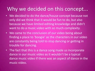 Why we decided on this concept...
• We decided to do the dance/house concept because not
  only did we think that it would be fun to do, but also
  because we have limited editing knowledge and didn't
  want to do a music video with so much complexity.
• We came to the conclusion of our video being about
  finding a place to ‘boogie’ as the characters in our video
  are constantly being told to stop dancing or getting in
  trouble for dancing.
• The fact that this is a dance song made us incorporate
  dance in our music video as it wouldn’t be a typical
  dance music video if there was an aspect of dance in the
  music video.
 