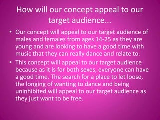 How will our concept appeal to our
          target audience...
• Our concept will appeal to our target audience of
  males and females from ages 14-25 as they are
  young and are looking to have a good time with
  music that they can really dance and relate to.
• This concept will appeal to our target audience
  because as it is for both sexes, everyone can have
  a good time. The search for a place to let loose,
  the longing of wanting to dance and being
  uninhibited will appeal to our target audience as
  they just want to be free.
 