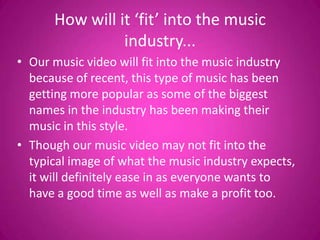 How will it ‘fit’ into the music
                industry...
• Our music video will fit into the music industry
  because of recent, this type of music has been
  getting more popular as some of the biggest
  names in the industry has been making their
  music in this style.
• Though our music video may not fit into the
  typical image of what the music industry expects,
  it will definitely ease in as everyone wants to
  have a good time as well as make a profit too.
 
