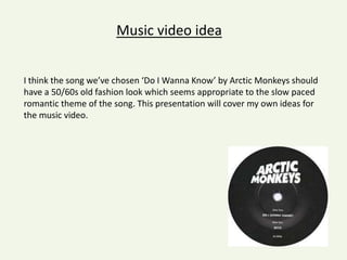Music video idea
I think the song we’ve chosen ‘Do I Wanna Know’ by Arctic Monkeys should
have a 50/60s old fashion look which seems appropriate to the slow paced
romantic theme of the song. This presentation will cover my own ideas for
the music video.

 