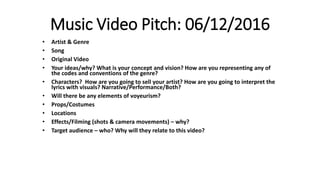 Music Video Pitch: 06/12/2016
• Artist & Genre
• Song
• Original Video
• Your ideas/why? What is your concept and vision? How are you representing any of
the codes and conventions of the genre?
• Characters? How are you going to sell your artist? How are you going to interpret the
lyrics with visuals? Narrative/Performance/Both?
• Will there be any elements of voyeurism?
• Props/Costumes
• Locations
• Effects/Filming (shots & camera movements) – why?
• Target audience – who? Why will they relate to this video?
 