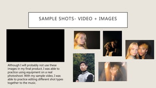SAMPLE SHOTS- VIDEO + IMAGES
Although I will probably not use these
images in my final product, I was able to
practice using equipment on a real
photoshoot. With my sample video, I was
able to practice editing different shot types
together to the music.
 
