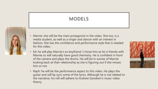MODELS
• Marnie: she will be the main protagonist in the video. She too, is a
media student, as well as a singer and dancer with an interest in
fashion. She has the confidence and performance style that is needed
for this video.
• Ed: he will play Marnie’s ex boyfriend. I chose him as he is friends with
Marnie so will naturally have good chemistry. He is confident in front
of the camera and plays the drums. He will be in scenes of Marnie
looking back at their relationship as she is figuring out if she misses
him or not.
• Raph: he will be the performance aspect to this video. He plays the
guitar and will lip sync some of the lyrics. Although he is not related to
the narrative, his roll will adhere to Andrew Goodwin’s music video
theory.
 