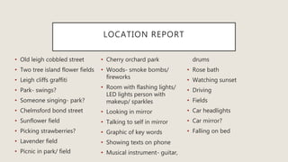 LOCATION REPORT
• Old leigh cobbled street
• Two tree island flower fields
• Leigh cliffs graffiti
• Park- swings?
• Someone singing- park?
• Chelmsford bond street
• Sunflower field
• Picking strawberries?
• Lavender field
• Picnic in park/ field
• Cherry orchard park
• Woods- smoke bombs/
fireworks
• Room with flashing lights/
LED lights person with
makeup/ sparkles
• Looking in mirror
• Talking to self in mirror
• Graphic of key words
• Showing texts on phone
• Musical instrument- guitar,
drums
• Rose bath
• Watching sunset
• Driving
• Fields
• Car headlights
• Car mirror?
• Falling on bed
 