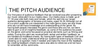 THE PITCH AUDIENCE
Our first piece of audience feedback that we received was after presenting
our music video pitch to our media class. Our media class is made up of
17-18 year olds both male and female, which fits well into our target
audience demographic of females and males, aged 16-24. Although not all
of our pitch audience are interested in the indie genre many are and those
who are not still have knowledge and understanding of the genre. By
having both people interested the genre and those who are not, we were
able to gain a lot of insightful feedback, as some of the audience focussed
on the genre and some focussed on practical elements such as filming and
safety. During this pitch we received both verbal and written feedback, as
we handed out feedback sheets. By having both types of feedback Ceri and
I were able to really understand what our audiences were trying to convey,
allowing us to question more if needed and make the most of the feedback.
By creating feedback sheets we were also able to reference and not have
to remember all the comments.
 