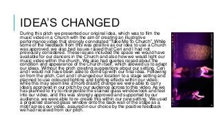 IDEA’S CHANGED
During this pitch we presented our original idea, which was to film the
music video in a Church with the aim of creating an illustrative
performance video that strongly connotated “Take Me To Church”. While
some of the feedback from this was positive as our idea to use a Church
was approved, we also had issues raised that Ceri and I had not
previously considered. These issues included the space we would have
available for our dancers in the Church and also how we would light our
music video within the church. We also had queries raised about the
condition and appearance of the Church itself, which allowed us to adapt
our ideas. Without the pitch creating suggestions about our setting, Ceri
and I would not have been able to come up with our final idea. Following
on from the pitch, Ceri and I changed our location to a stage setting and
planned to use coloured lighting and lighting effects within our video;
while this may seem like a more drastic change we were able to carry
idea’s approved in our pitch by our audience across to this video. As we
has planned to try to incorporate the stained glass window look and feel
into our video, and this was strongly approved and supported by our
audience, we were able to re-create this within our new setting. We used
a projected stained glass window onto the back wall of the stage as a
motif across our video, assured in our choice by the positive feedback
we had received from our pitch.
 