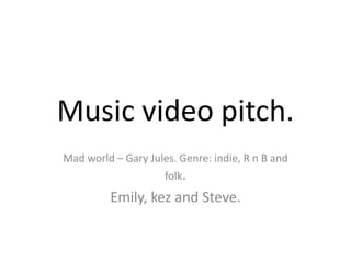 Music video pitch.
Mad world – Gary Jules. Genre: indie, R n B and
                     folk.
         Emily, kez and Steve.
 