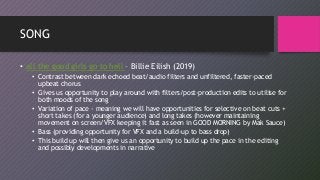 SONG
• all the good girls go to hell – Billie Eilish (2019)
• Contrast between dark echoed beat/audio filters and unfiltered, faster-paced
upbeat chorus
• Gives us opportunity to play around with filters/post-production edits to utilise for
both moods of the song
• Variation of pace - meaning we will have opportunities for selective on beat cuts +
short takes (for a younger audience) and long takes (however maintaining
movement on screen/VFX keeping it fast as seen in GOOD MORNING by Mak Sauce)
• Bass (providing opportunity for VFX and a build-up to bass drop)
• This build up will then give us an opportunity to build up the pace in the editing
and possibly developments in narrative
 