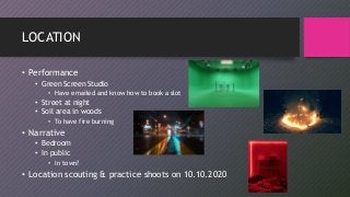 LOCATION
• Performance
• Green Screen Studio
• Have emailed and know how to book a slot
• Street at night
• Soil area in woods
• To have fire burning
• Narrative
• Bedroom
• In public
• In town?
• Location scouting & practice shoots on 10.10.2020
 