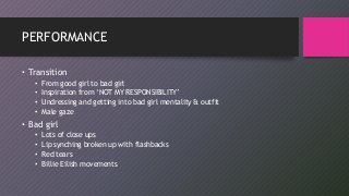 PERFORMANCE
• Transition
• From good girl to bad girl
• Inspiration from ‘NOT MY RESPONSIBILITY’
• Undressing and getting into bad girl mentality & outfit
• Male gaze
• Bad girl
• Lots of close ups
• Lip synching broken up with flashbacks
• Red tears
• Billie Eilish movements
 