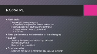 NARRATIVE
• Flashbacks
• To good girl having no agency
• Boyfriend telling her what she can and can’t do
• First flashback is of boyfriend and girlfriend
• Happy and don’t know it’s a flashback
• Turns bad
• Then performance and narrative of her changing
• Bad girl
• Showing the agency she has through narrative
• Dumping boyfriend
• Head up & very confident
• Open narrative
• Ends with her shown in mirror but boy turns up in mirror
 