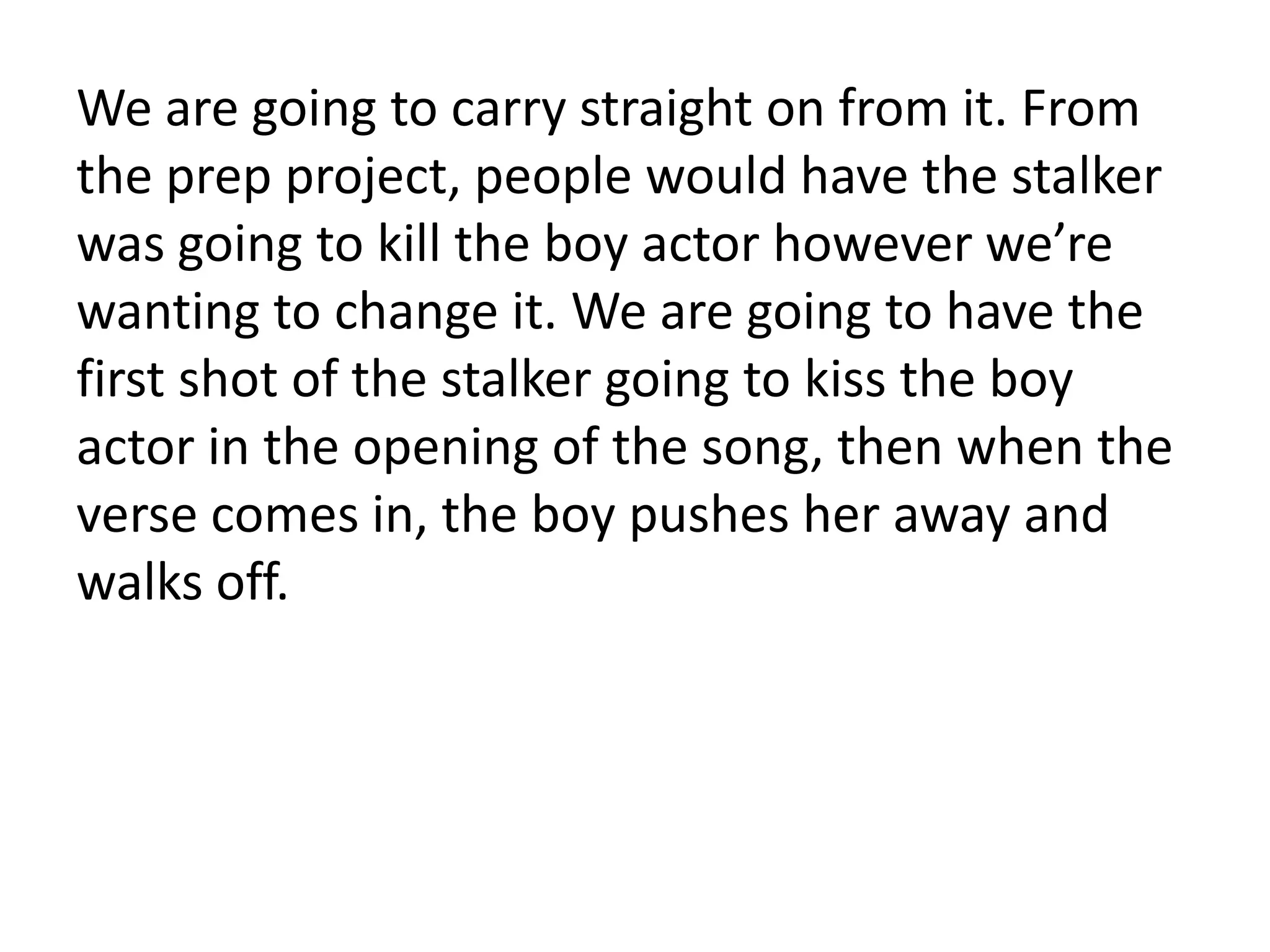 We are going to carry straight on from it. From
the prep project, people would have the stalker
was going to kill the boy actor however we’re
wanting to change it. We are going to have the
first shot of the stalker going to kiss the boy
actor in the opening of the song, then when the
verse comes in, the boy pushes her away and
walks off.
 