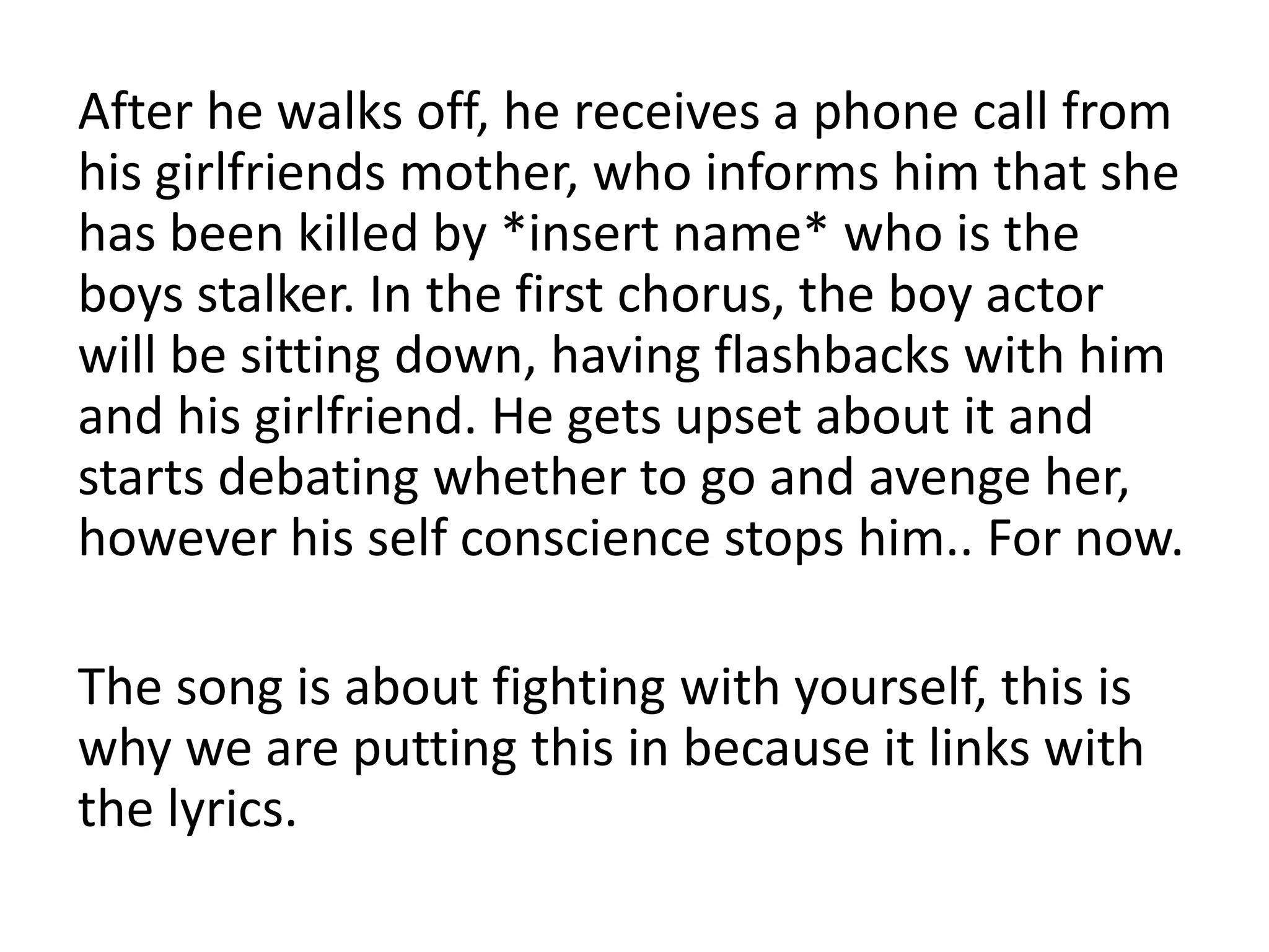After he walks off, he receives a phone call from
his girlfriends mother, who informs him that she
has been killed by *insert name* who is the
boys stalker. In the first chorus, the boy actor
will be sitting down, having flashbacks with him
and his girlfriend. He gets upset about it and
starts debating whether to go and avenge her,
however his self conscience stops him.. For now.

The song is about fighting with yourself, this is
why we are putting this in because it links with
the lyrics.
 